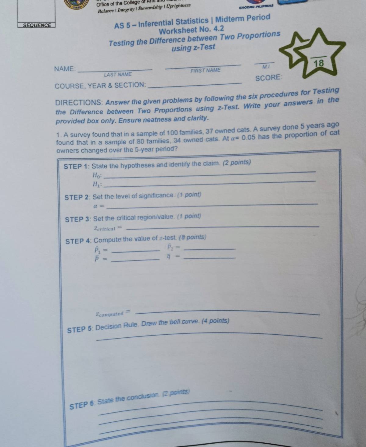 Office of the College of Ars and 
Balance  Integrity Stewardship  Uprightness 
BAGONG PILIPINAS 
SEQUENCE 
AS 5 - Inferential Statistics | Midterm Period 
Worksheet No. 4.2 
Testing the Difference between Two Proportions 
using z -Test 
_ 
_ 
_ 
18 
NAME: _M.L 
LAST NAME FIRST NAME 
COURSE, YEAR & SECTION: _SCORE: 
DIRECTIONS: Answer the given problems by following the six procedures for Testing 
the Difference between Two Proportions using z -Test. Write your answers in the 
provided box only. Ensure neatness and clarity. 
1. A survey found that in a sample of 100 families, 37 owned cats. A survey done 5 years ago 
found that in a sample of 80 families, 34 owned cats. At alpha =0.05 has the proportion of cat 
owners changed over the 5-year period? 
_ 
STEP 1: State the hypotheses and identify the claim. (2 points)
H_0 :
H_1 : 
_ 
STEP 2: Set the level of significance. (1 point)
alpha =
_ 
STEP 3: Set the critical region/value. (1 point) 
Zeritical = 
_ 
STEP 4: Compute the value of z -test. (8 points)
hat P_1= _
hat P_2= _
overline P= _ 
_ overline q=
Zcomputed = 
_ 
_ 
STEP 5: Decision Rule. Draw the bell curve. (4 points) 
_ 
STEP 6: State the conclusion. (2 points) 
_ 
A