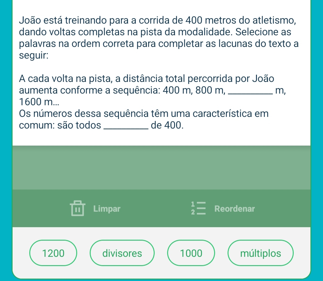 João está treinando para a corrida de 400 metros do atletismo, 
dando voltas completas na pista da modalidade. Selecione as 
palavras na ordem correta para completar as lacunas do texto a 
seguir: 
A cada volta na pista, a distância total percorrida por João 
aumenta conforme a sequência: 400 m, 800 m, _ m,
1600 m... 
Os números dessa sequência têm uma característica em 
comum: são todos _de 400. 
I Limpar beginarrayr 1= 2=endarray Reordenar
1200 divisores 1000 múltiplos