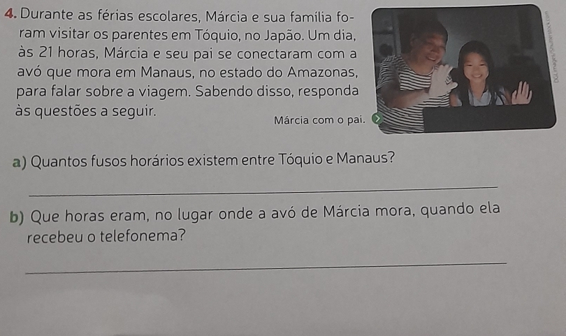 Durante as férias escolares, Márcia e sua família fo- 
ram visitar os parentes em Tóquio, no Japão. Um dia, 
às 21 horas, Márcia e seu pai se conectaram com a 
avó que mora em Manaus, no estado do Amazonas, 
para falar sobre a viagem. Sabendo disso, responda 
às questões a seguir. 
Márcia com o pa 
a) Quantos fusos horários existem entre Tóquio e Manaus? 
_ 
b) Que horas eram, no lugar onde a avó de Márcia mora, quando ela 
recebeu o telefonema? 
_