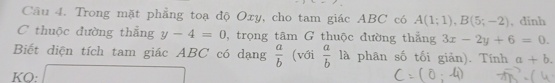 Trong mặt phẳng toạ độ Oxy, cho tam giác ABC có A(1;1), B(5;-2) , dinh 
C thuộc đường thắng y-4=0 , trọng tâm G thuộc đường thắng 3x-2y+6=0. 
Biết diện tích tam giác ABC có dạng  a/b  (với  a/b  là phân số tối giản). Tính a+b. 
KO: x=frac 