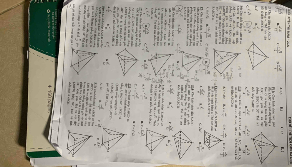 Liệu Luyện thi năm - 202  Chủ đề: thể tích khOi đã diện
A. 0, 5 B. | C. 1, 5 D. 2
B.  a^3sqrt(2)/12  C.  a^3sqrt(3)/12  D.  a^3sqrt(3)/4  FLI: Cho hình chóp tam giác
: Cho tứ diện đều ABCD ABC có cạnh đáy bằng 
đều S
anh bằng a. Thể tích củaGọi G là trọng tâm tam giác
kổi tử diện ABCD làABC, góc giữa SG và mặt
phẳng (SBC) là 30°. Thể tích
A.a^3 B.  a^3/3  khổi chóp S.ABC là
C.  a^3sqrt(2)/3  D.  w^3sqrt(2)/12  A.  a^3sqrt(3)/4  B.  a^3sqrt(3)/8  C.  a^3sqrt(3)/12  D.  a^3sqrt(3)/24 
F6: Cho khổi chóp S.ABCD có F12: Cho khổi tứ diện ABCD có AB⊥ AC,AB⊥ AD,
ABCD là hình chữ nhật, AC⊥ AD và AB=a,AC=b,AD=c Thể tích của khối
AB=2a,AC=5a Hai mật
phāng ( (SAB 3) và (SAD) cùng tứ diện ABCD là
vuōng góc với mặt phẳng
(ABCD). Góc giữa đường thắng
A. V=abc B. V= abc/3  C. V= abc/6  D. V= abc/2 
SC và mặt pháng (ABCD là
45°. Thể tích của khổi chóp 3: Cho khối chóp đều S.ABCD có
S.ABCD lå  1/3 · frac n. cả các cạnh bằng a. Thể tích của
A. 0a^3sqrt(21) B.  10a^3sqrt(29)/3  C. 10a^3sqrt(29) D.  10a^3sqrt(21)/3  khổi chóp đều S.ABCD là
F7: Cho khổi chóp S.ABCD có A.  sqrt(2)a^3/6  B.  a^3/4  C. sqrt(2)a^3 D.  sqrt(2)a^3/12 
ABCD là hình vuỡng cạnh @. Tam
giác SAB đều và nằm trong mật  E14: Cho khối chóp đều S.ABC
phāng vuông góc với mặt phẳng 
(ABCD). Thể tích của khối chóp có cạnh đây bằng a, góc giữa
S.ABCD là  1/2 ·  a^3/3  đường thắng SA và mặt phảng bằng 45° Thể tích của
(ABC)
A.  sqrt[3](3)/6  B.  a^3sqrt(3)/2  C  a^3sqrt(3)/3  D a^3sqrt(3) khối chóp S ABC là
F: Cho hình chóp S.ABC có đây  sqrt(2)a^3/12  B.  a^3/12  C.  sqrt(3)a^3/12  s D.  a^3/4 
ABC là tam giác vuông tại B,
AB=a,ACB=60°. Cạnh bên
SA vuông góc với mặt phẳng đâya dây là hình vuông cạnh bằng a,
bāng 45°. Thể tích của khổi chóp beginarrayr  a^2/2b  frac a^(frac 2)5 F15: Cho hình chóp S.ABCD có
và SB tạo với mật đây một gócvà SB=asqrt(3). Tinh
SA⊥ (ABCD)
S.ABC là 4° thể tích V của khối chóp S.ABCD
A  a^3sqrt(3)/6  B.  a^(2sqrt(3))/18  C.  a^3sqrt(3)/9   a^3sqrt(3)/12  A. v= a^3sqrt(2)/3 . v= a^3sqrt(3)/3 .
D.
F9: Cho hình chóp S.ABC có đáy
ABC là tam giác vuông tại B , cạnhC. V= a^3sqrt(2)/6 . D. V=a^3sqrt(2)
AB=asqrt(3),ACB=60° Hình chiếu F16: Cho hình chóp S.ABCD có
vuông góc của S lên mặt phẳngđây ABCD là hình thoi cạnh
(ABC) là trọng tâm của tam giác
ABC. Gọi E là trung điểm củabằng 1, BAD=60° , (. x_2 ) và
AC, góc giữa SE và mặt phẳng (SAD) cùng vuông góc với
đây li30° Thể tích khổi SABC là (ABCD), SC tạo với (ABCD)
A - a^3/6  B  a^3/18  C.  a^3/9  D.  a^3/12  góc 45°. Tin hV_1,000
ABCD có đá
A. 2π B.  π sqrt(3)/2 . C.  π sqrt(3)/6 
F10: Cho hình chóp S.ABCD có đây y là hình chữ nhật cạn F17: Cho hình chóp S.ABCI  có đ â y
AB=2a,AD=a Hình chiếu vuônABCD là hình chữ nhật, mặt bên
góc của S lên mặt phẳng (Al ABCD) S4D là tam giác đều cạnh 2a và nằm
trung điểm H của AB. SC tạo vớtrong mặt pháng vuông góc với mặt 
mặt đảy một góc bằng 30° Thể tícphẳng đây. Gọi M là trung điểm của
BC. Góc giữa SM và mặt đáy
của khối chóp là V thi ti số  V/a^3  gầ (ABCD) bằng 30°. Tính thể tích
với giá trị nào nhất trong các giá trkhỗi chóp S.ABCD . 
sau?
ona  Dic  l va C      
đǎ đāng ký độc quyên I 160 pages
《 Recyclable Materials