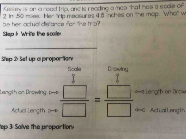 Kelsey is on a road trip, and is reading a map that has a scale of
2 in : 50 miles. Her trip measures 4.5 inches on the map, What w 
be her actual distance for the trip? 
Step I: Write the scale: 
_ 
Step 2: Set up a proportion: 
Scale Drawing 
Length on Drawing  □ /□  = □ /□   Length on Draw 
Actual Length Actual Length 
ep 3: Solve the proportion: