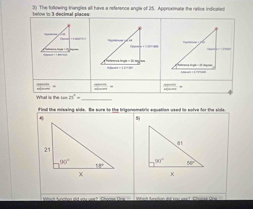 The following triangles all have a reference angle of 25. Approximate the ratios indicated
below to 3 decimal places:
 opposite/adjacent =
 opposite/adjacent =
 opposite/adjacent =
What is the tan 25°= _
Find the missing side. Be sure to the trigonometric equation used to solve for the side.
5)
Which function did you use? Choose One - Which function did you use? Choose One