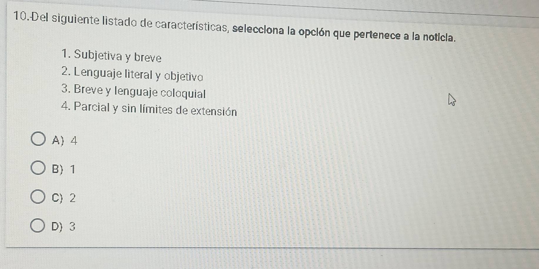 Del siguiente listado de características, selecclona la opclón que pertenece a la notícla.
1. Subjetiva y breve
2. Lenguaje literal y objetivo
3. Breve y lenguaje coloquial
4. Parcial y sin límites de extensión
A) 4
B 1
C) 2
D) 3