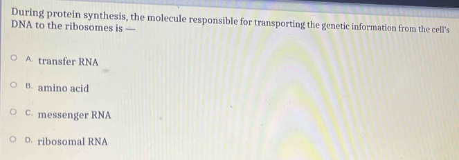 During protein synthesis, the molecule responsible for transporting the genetic information from the cell's
DNA to the ribosomes is —
A transfer RNA
B. amino acid
C messenger RNA
D. ribosomal RNA