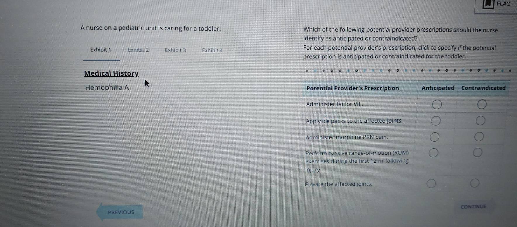 FLAG 
A nurse on a pediatric unit is caring for a toddler. Which of the following potential provider prescriptions should the nurse 
identify as anticipated or contraindicated? 
Exhibit 1 Exhibit 2 Exhibit 3 Exhibit 4 For each potential provider's prescription, click to specify if the potential 
prescription is anticipated or contraindicated for the toddler. 
Medical History 
Hemophilia A 
CONTINUE 
previous