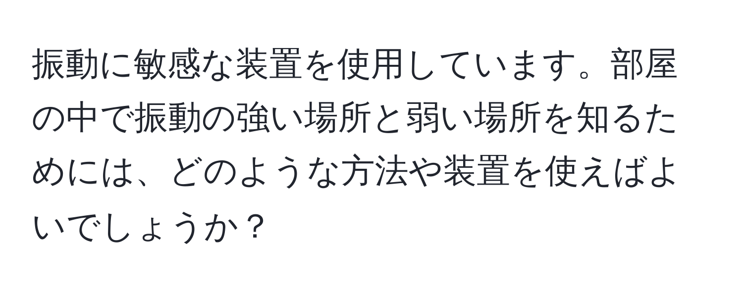 振動に敏感な装置を使用しています。部屋の中で振動の強い場所と弱い場所を知るためには、どのような方法や装置を使えばよいでしょうか？