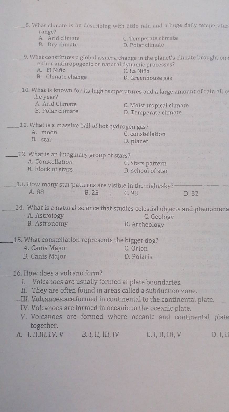 What climate is he describing with little rain and a huge daily temperatur
range?
A. Arid climate C. Temperate climate
B. Dry climate D. Polar climate
_9. What constitutes a global issue: a change in the planet's climate brought on b
either anthropogenic or natural dynamic processes?
A. El Niño C. La Niña
B. Climate change D. Greenhouse gas
_10. What is known for its high temperatures and a large amount of rain all of
the year?
A. Arid Climate C. Moist tropical climate
B. Polar climate D. Temperate climate
_11. What is a massive ball of hot hydrogen gas?
A. moon C. constellation
B. star D. planet
_12. What is an imaginary group of stars?
A. Constellation C. Stars pattern
B. Flock of stars D. school of star
_13. How many star patterns are visible in the night sky?
A. 88 B. 25 C. 98 D. 52
_14. What is a natural science that studies celestial objects and phenomena
A. Astrology C. Geology
B. Astronomy D. Archeology
_15. What constellation represents the bigger dog?
A. Canis Major C. Orion
B. Canis Major D. Polaris
_
16. How does a volcano form?
I. Volcanoes are usually formed at plate boundaries.
II. They are often found in areas called a subduction zone.
III. Volcanoes are formed in continental to the continental plate.
IV. Volcanoes are formed in oceanic to the oceanic plate.
V. Volcanoes are formed where oceanic and continental plate
together.
A. I. II.III.1V. V B. I, II, III, IV C. I, II, III, V D. I, II