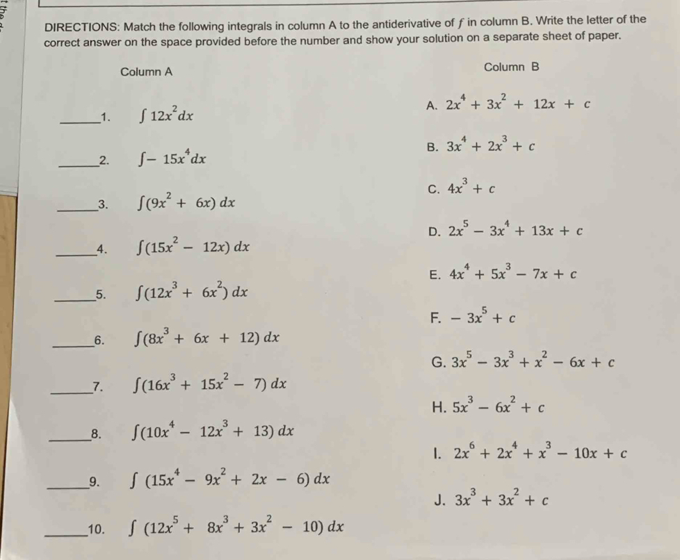 DIRECTIONS: Match the following integrals in column A to the antiderivative of f in column B. Write the letter of the
correct answer on the space provided before the number and show your solution on a separate sheet of paper.
Column A Column B
__1. ∈t 12x^2dx A. 2x^4+3x^2+12x+c
B. 3x^4+2x^3+c
__2. ∈t -15x^4dx
C. 4x^3+c
__3. ∈t (9x^2+6x)dx
D. 2x^5-3x^4+13x+c
_4. ∈t (15x^2-12x)dx
E. 4x^4+5x^3-7x+c
_5. ∈t (12x^3+6x^2)dx
F. -3x^5+c
__6. ∈t (8x^3+6x+12)dx
G. 3x^5-3x^3+x^2-6x+c
_7. ∈t (16x^3+15x^2-7)dx
H. 5x^3-6x^2+c
__8. ∈t (10x^4-12x^3+13)dx
1. 2x^6+2x^4+x^3-10x+c
__9. ∈t (15x^4-9x^2+2x-6)dx
J. 3x^3+3x^2+c
_10. ∈t (12x^5+8x^3+3x^2-10)dx