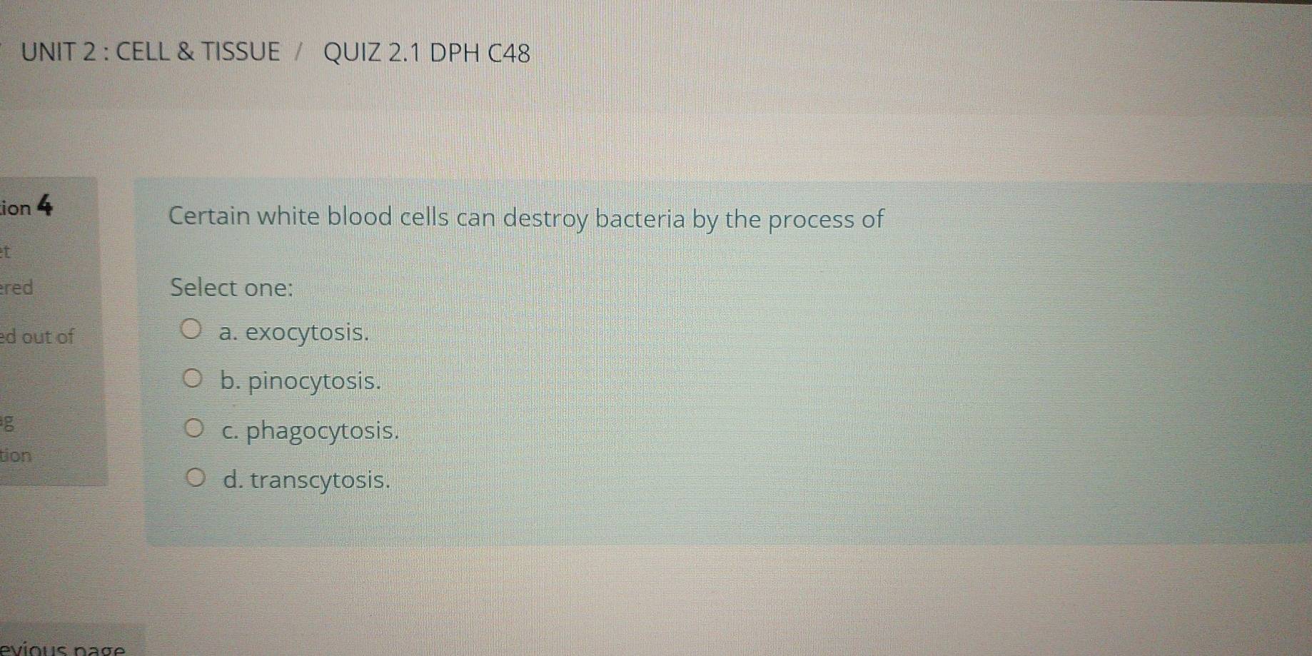 CELL & TISSUE / QUIZ 2.1 DPH C48
ion 4
Certain white blood cells can destroy bacteria by the process of
I
red Select one:
ed out of a. exocytosis.
b. pinocytosis.
c. phagocytosis.
tion
d. transcytosis.
evious nage