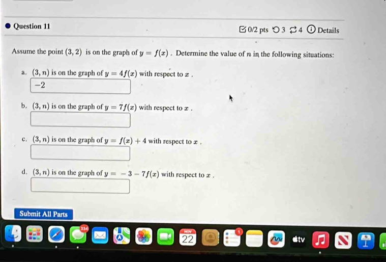 つ 3 ⇄4 Details
Assume the point (3,2) is on the graph of y=f(x). Determine the value of n in the following situations:
a. (3,n) is on the graph of y=4f(x) with respect to x.
-2
b. (3,n) is on the graph of y=7f(x) with respect to x.
c. (3,n) is on the graph of y=f(x)+4 with respect to x.
d. (3,n) is on the graph of y=-3-7f(x) with respect to x.
Submit All Parts