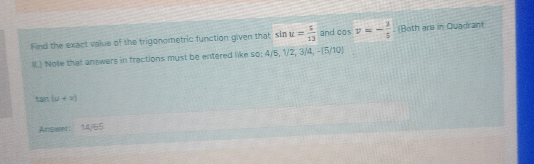 Find the exact value of the trigonometric function given that sin u= 5/13  and cos v=- 3/5 . (Both are in Quadrant 
lI.) Note that answers in fractions must be entered like so: 4/5, 1/2, 3/4, -(5/10)
tan (u+v)
Answer: 14/65