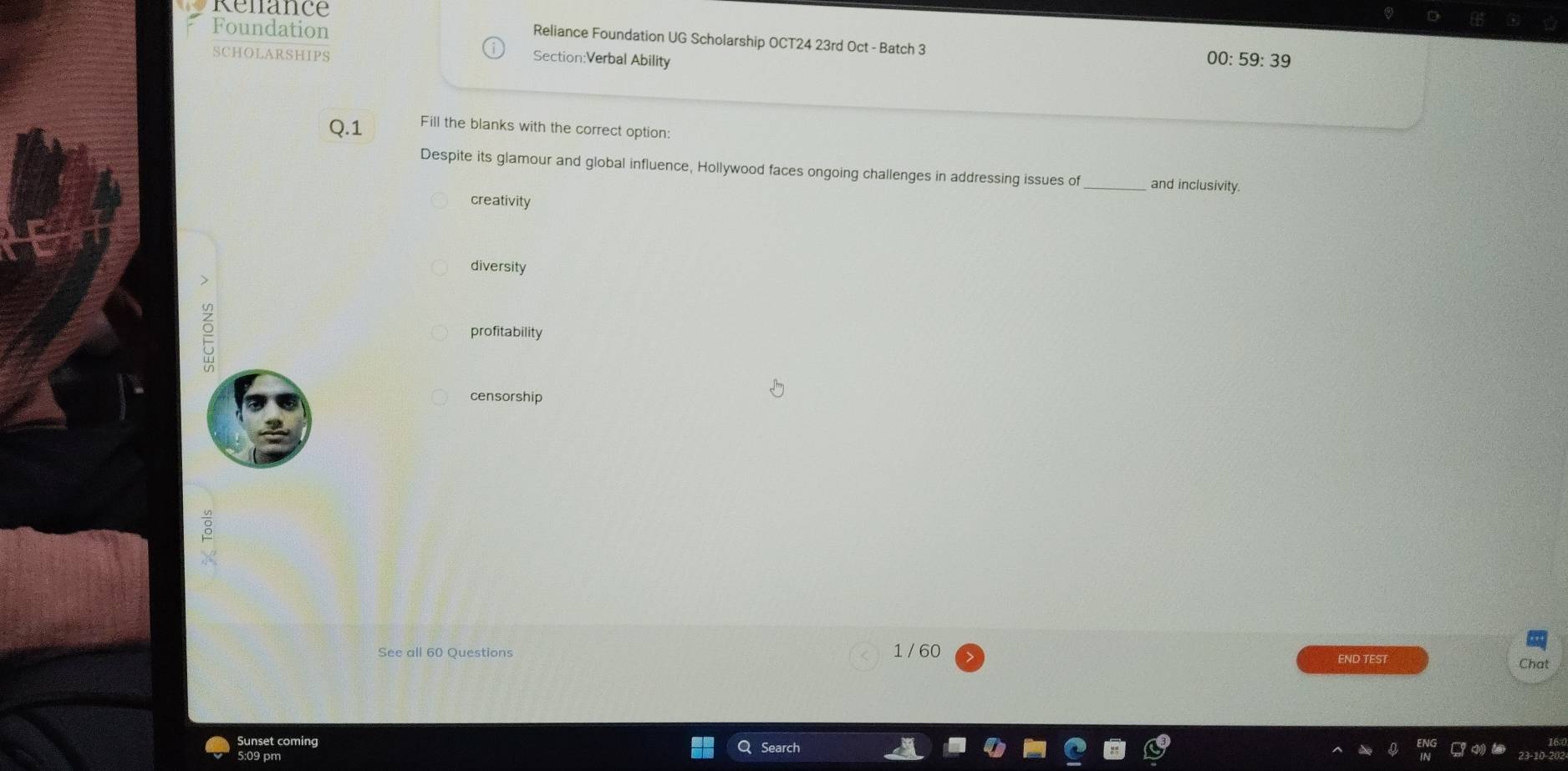 Renance
Reliance Foundation UG Scholarship OCT24 23rd Oct - Batch 3
Foundation 00: 59: 39
SCHOLARSHIPS
Section:Verbal Ability
Q.1 Fill the blanks with the correct option:
Despite its glamour and global influence, Hollywood faces ongoing challenges in addressing issues of _and inclusivity.
creativity
diversity

profitability
censorship
See all 60 Questions 1 / 60 END TEST
Chat
Sunset coming arch
5:09 pm