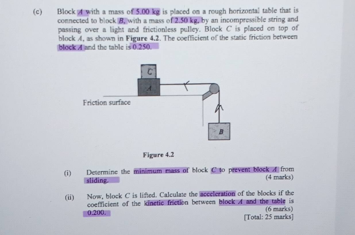 Block 4 with a mass of 5.00 kg is placed on a rough horizontal table that is 
connected to block B, with a mass of 2.50 kg, by an incompressible string and 
passing over a light and frictionless pulley. Block C is placed on top of 
block A, as shown in Figure 4.2. The coefficient of the static friction between 
block A and the table is 0.250. 
Figure 4.2 
(i) Determine the minimum mass of block C to prevent block A from 
sliding. 
(4 marks) 
(ii) Now, block C is lifted. Calculate the acceleration of the blocks if the 
coefficient of the kinetic friction between block A and the table is
0.200. (6 marks) 
[Total: 25 marks]