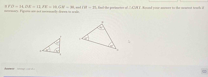 If FD=14,DE=12,FE=10,GH=30 , and IH=25 , find the perimeter of △ GHI. Round your answer to the nearest tenth if
necessary. Figures are not necessarily drawn to scale.
 
Answer Attempt 1 out of 2