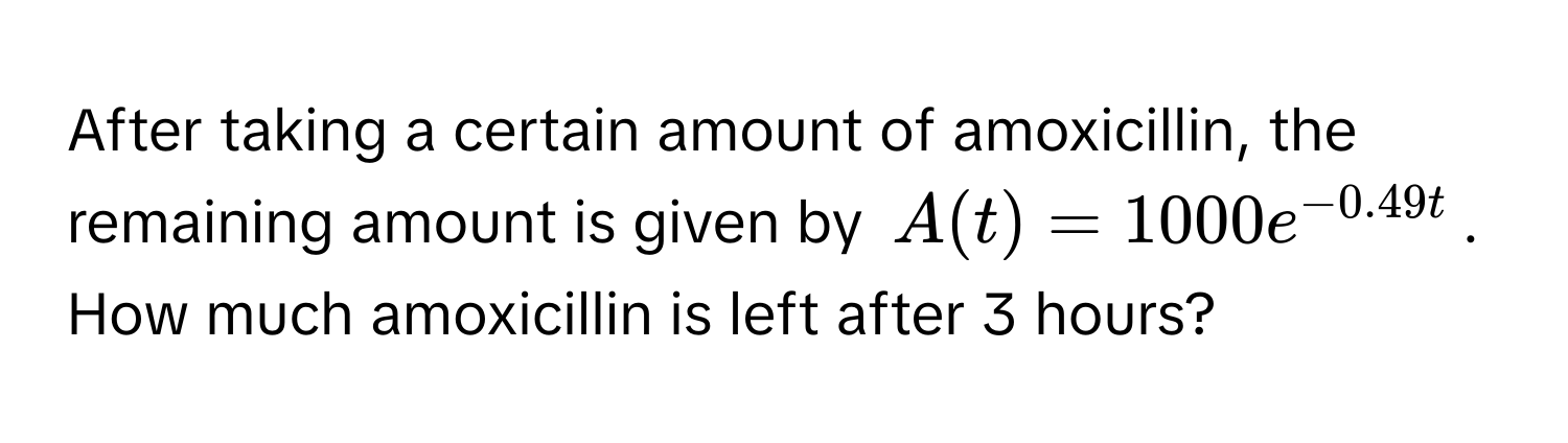 After taking a certain amount of amoxicillin, the remaining amount is given by $A(t) = 1000e^(-0.49t)$. How much amoxicillin is left after 3 hours?