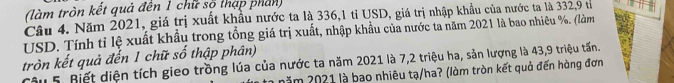 (làm tròn kết quả đến 1 chữ số thạp phan) 
Câu 4. Năm 2021, giá trị xuất khẩu nước ta là 336, 1 tỉ USD, giá trị nhập khẩu của nước ta là 332, 9 tỉ 
USD. Tính tỉ lệ xuất khẩu trong tổng giá trị xuất, nhập khẩu của nước ta năm 2021 là bao nhiêu %. (làm 
tròn kết quả đến 1 chữ số thập phân) 
Câu 5. Biết diện tích gieo trồng lúa của nước ta năm 2021 là 7, 2 triệu ha, sản lượng là 43, 9 triệu tấn. 
năm 2021 là bao nhiêu tạ/ha? (làm tròn kết quả đến hàng đơn