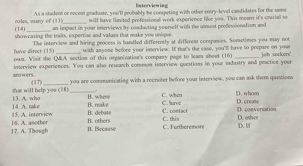 Interviewing
As a student or recent graduate, you'll probably be competing with other entry-level candidates for the same
roles, many of (13)_ will have limited professional work experience like you. This means it's crucial to
(14)_ an impact in your interviews by conducting yourself with the utmost professionalism and
showcasing the traits, expertise and values that make you unique.
The interview and hiring process is handled differently at different companies. Sometimes you may not
have direct (15) _with anyone before your interview. If that's the case, you'll have to prepare on your
own. Visit the Q&A section of this organization's company page to learn about (16) _job seekers'
interview experiences. You can also research common interview questions in your industry and practice your
answers.
(17) _you are communicating with a recruiter before your interview, you can ask them questions
that will help you (18) __.
13. A. who B. where C. when D. whom
14. A. take B. make C. have D. create
15. A. interview B. debate C. contact
D. conversation
16. A. another B. others
C. this D. other
17. A. Though B. Because C. Furtheremore
D. If