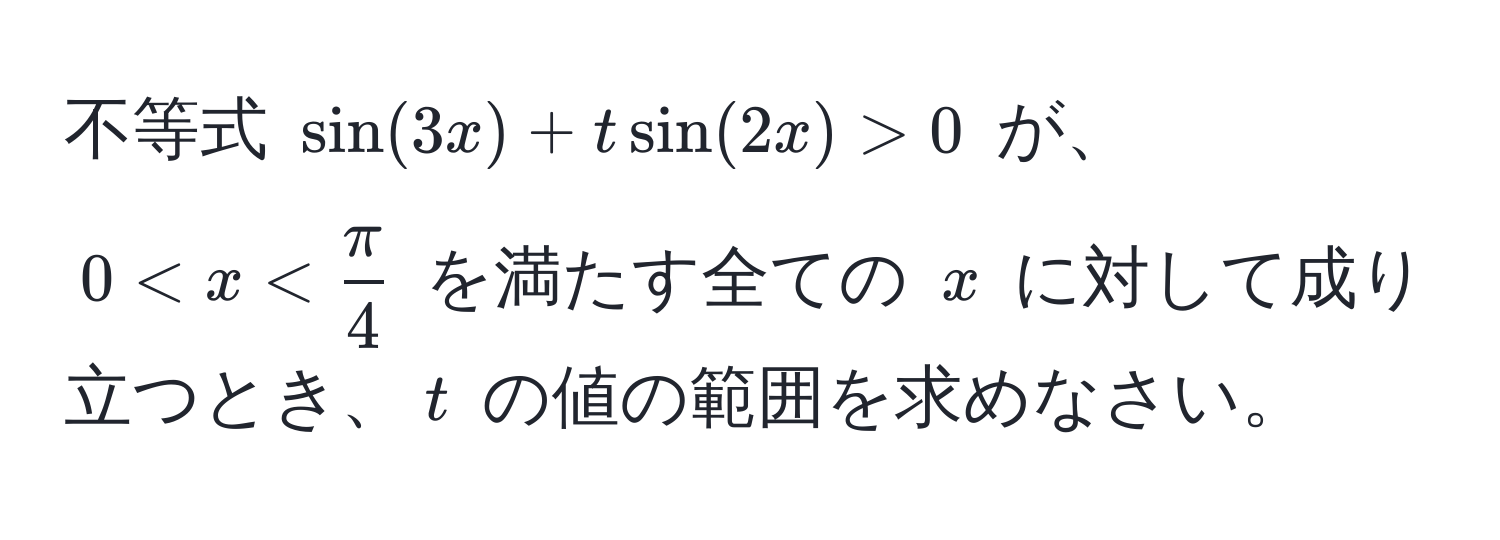 不等式 $sin(3x) + t sin(2x) > 0$ が、$0 < x <  π/4 $ を満たす全ての $x$ に対して成り立つとき、$t$ の値の範囲を求めなさい。