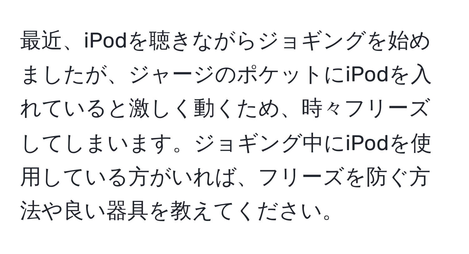 最近、iPodを聴きながらジョギングを始めましたが、ジャージのポケットにiPodを入れていると激しく動くため、時々フリーズしてしまいます。ジョギング中にiPodを使用している方がいれば、フリーズを防ぐ方法や良い器具を教えてください。