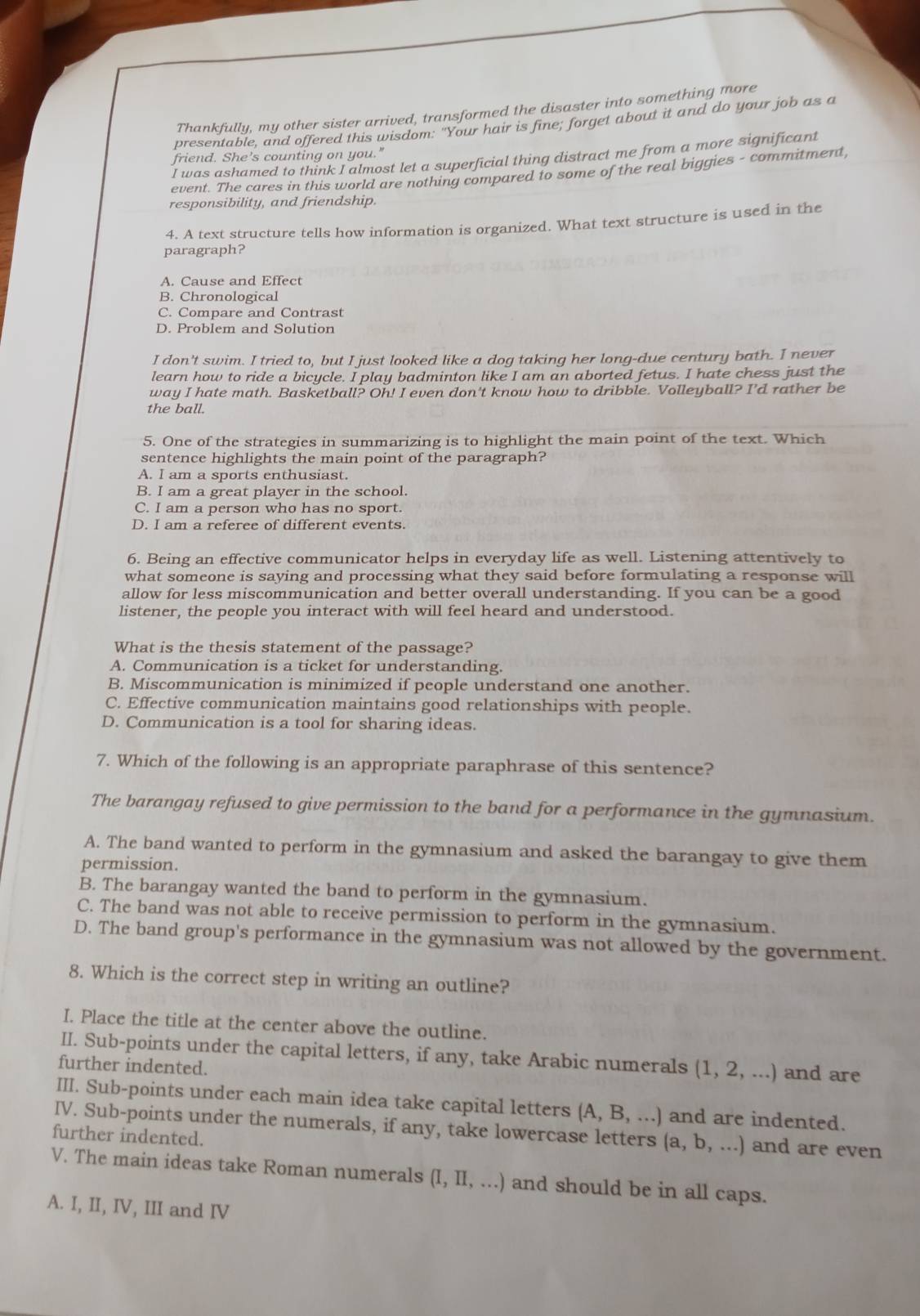 Thankfully, my other sister arrived, transformed the disaster into something more
presentable, and offered this wisdom: "Your hair is fine; forget about it and do your job as a
friend. She’s counting on you."
I was ashamed to think I almost let a superficial thing distract me from a more significant
event. The cares in this world are nothing compared to some of the real biggies - commitment
responsibility, and friendship.
4. A text structure tells how information is organized. What text structure is used in the
paragraph?
A. Cause and Effect
B. Chronological
C. Compare and Contrast
D. Problem and Solution
I don't swim. I tried to, but I just looked like a dog taking her long-due century bath. I never
learn how to ride a bicycle. I play badminton like I am an aborted fetus. I hate chess just the
way I hate math. Basketball? Oh! I even don't know how to dribble. Volleyball? I'd rather be
the ball.
5. One of the strategies in summarizing is to highlight the main point of the text. Which
sentence highlights the main point of the paragraph?
A. I am a sports enthusiast.
B. I am a great player in the school.
C. I am a person who has no sport.
D. I am a referee of different events.
6. Being an effective communicator helps in everyday life as well. Listening attentively to
what someone is saying and processing what they said before formulating a response will
allow for less miscommunication and better overall understanding. If you can be a good
listener, the people you interact with will feel heard and understood.
What is the thesis statement of the passage?
A. Communication is a ticket for understanding.
B. Miscommunication is minimized if people understand one another.
C. Effective communication maintains good relationships with people.
D. Communication is a tool for sharing ideas.
7. Which of the following is an appropriate paraphrase of this sentence?
The barangay refused to give permission to the band for a performance in the gymnasium.
A. The band wanted to perform in the gymnasium and asked the barangay to give them
permission.
B. The barangay wanted the band to perform in the gymnasium.
C. The band was not able to receive permission to perform in the gymnasium.
D. The band group's performance in the gymnasium was not allowed by the government.
8. Which is the correct step in writing an outline?
I. Place the title at the center above the outline.
II. Sub-points under the capital letters, if any, take Arabic numerals (1,2,...) and are
further indented.
III. Sub-points under each main idea take capital letters (A,B,...) and are indented.
IV. Sub-points under the numerals, if any, take lowercase letters (a,b,...) and are even
further indented.
V. The main ideas take Roman numerals (I,II,...) and should be in all caps.
A. I, II, IV, III and IV