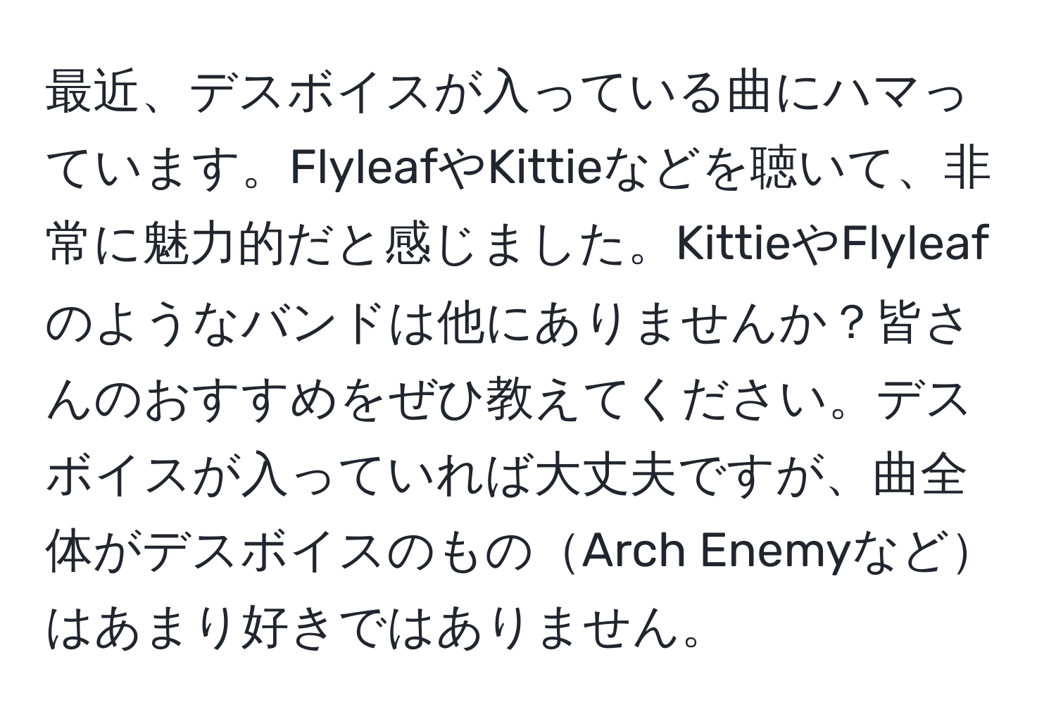 最近、デスボイスが入っている曲にハマっています。FlyleafやKittieなどを聴いて、非常に魅力的だと感じました。KittieやFlyleafのようなバンドは他にありませんか？皆さんのおすすめをぜひ教えてください。デスボイスが入っていれば大丈夫ですが、曲全体がデスボイスのものArch Enemyなどはあまり好きではありません。