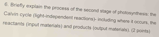 Briefly explain the process of the second stage of photosynthesis: the 
Calvin cycle (light-independent reactions)- including where it occurs, the 
reactants (input materials) and products (output materials). (2 points)