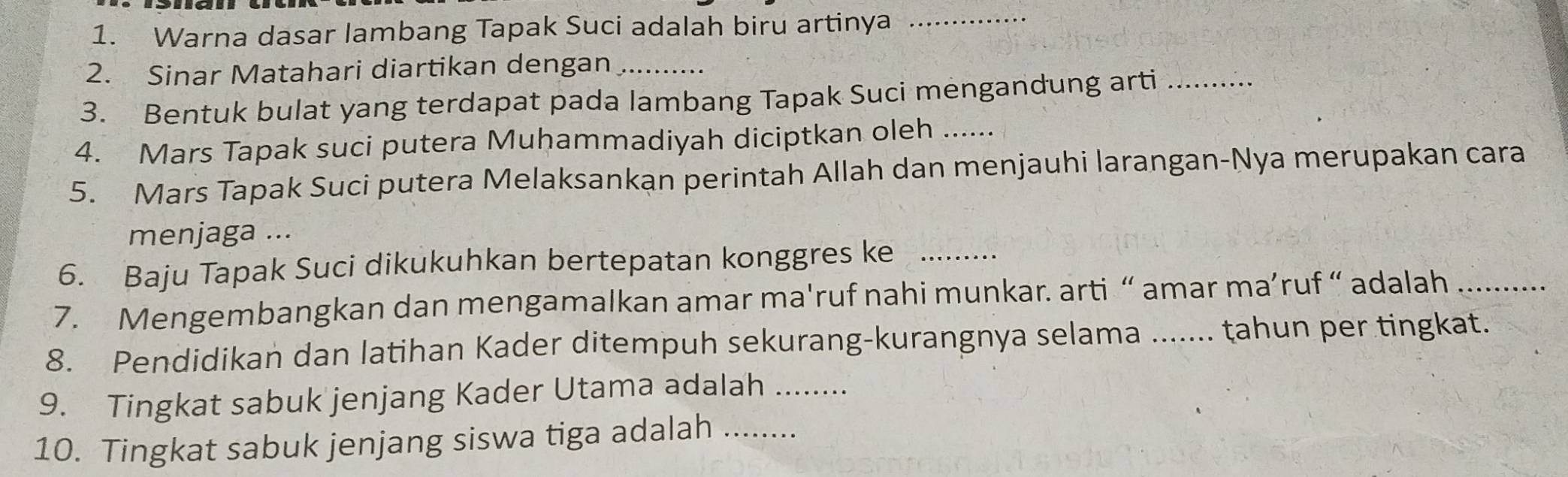 Warna dasar lambang Tapak Suci adalah biru artinya_ 
2. Sinar Matahari diartikan dengan_ 
3. Bentuk bulat yang terdapat pada lambang Tapak Suci mengandung arti_ 
4. Mars Tapak suci putera Muhammadiyah diciptkan oleh .. 
5. Mars Tapak Suci putera Melaksankan perintah Allah dan menjauhi larangan-Nya merupakan cara 
menjaga ... 
6. Baju Tapak Suci dikukuhkan bertepatan konggres ke_ 
7. Mengembangkan dan mengamalkan amar ma'ruf nahi munkar. arti “ amar ma’ruf “ adalah_ 
8. Pendidikan dan latihan Kader ditempuh sekurang-kurangnya selama ....... tahun per tingkat. 
9. Tingkat sabuk jenjang Kader Utama adalah_ 
10. Tingkat sabuk jenjang siswa tiga adalah ..