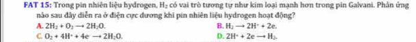 FAT 15: Trong pin nhiên liệu hydrogen, H_2 có vai trò tương tự như kim loại mạnh hơn trong pin Galvani. Phản ứng
nảo sau đây diễn ra ở điện cực dương khi pin nhiên liệu hydrogen hoạt động?
A. 2H_2+O_2to 2H_2O. B. H_2to 2H^++2e.
C. O_2+4H^++4e^-to 2H_2O. D. 2H^++2eto H_2.