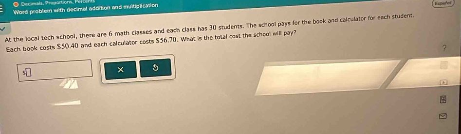 Decimals, Proportions, ece 
Word problem with decimal addition and multiplication 
Español 
At the local tech school, there are 6 math classes and each class has 30 students. The school pays for the book and calculator for each student. 
Each book costs $50.40 and each calculator costs $56.70. What is the total cost the school will pay? 
? 
s□ 
× 5