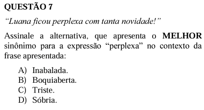 “Luana ficou perplexa com tanta novidade!”
Assinale a alternativa, que apresenta o MELHOR
sinônimo para a expressão “perplexa” no contexto da
frase apresentada:
A) Inabalada.
B) Boquiaberta.
C) Triste.
D) Sóbria.