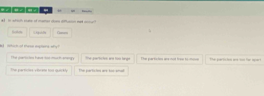 √ / ω √ q √ q4 Q q Rescfts
a) In which state of matter does diffusion not occur?
Solids Liquids Gases
b) Which of these explains why?
The particles have too much energy The particles are too large The particles are not free to move The particles are too far apart
The particles vibrate too quickly The particles are too small