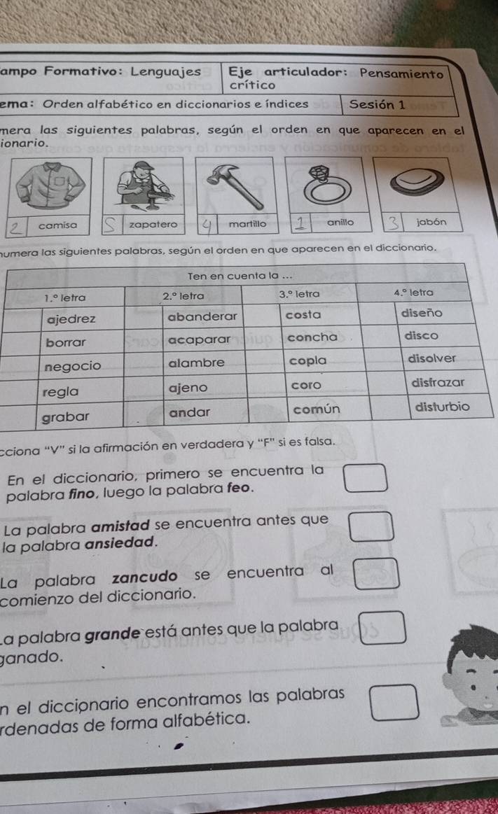 ampo Formativo: Lenguajes Eje articulador: Pensamiento
crítico
ema: Orden alfabético en diccionarios e índices Sesión 1
mera las siguientes palabras, según el orden en que aparecen en el
ionario.
umera las siguientes palabras, según el orden en que aparecen en el diccionario.
cciona “V” si la afirmación en verdadera y “F” si es falsa.
En el diccionario, primero se encuentra la
palabra fino, luego la palabra feo.
La palabra amistad se encuentra antes que
la palabra ansiedad.
La palabra zancudo se encuentra al
comienzo del diccionario.
La palabra grande está antes que la palabra
ganado.
En el dicciónario encontramos las palabras
rdenadas de forma alfabética.