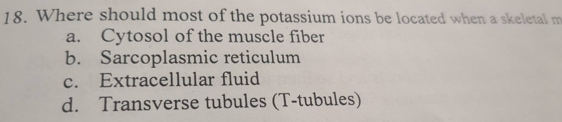 Where should most of the potassium ions be located when a skeletal m
a. Cytosol of the muscle fiber
b. Sarcoplasmic reticulum
c. Extracellular fluid
d. Transverse tubules (T-tubules)