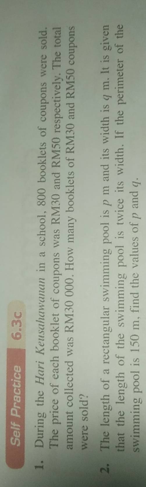 Self Practice 6.3c 
1. During the Hari Keusahawanan in a school, 800 booklets of coupons were sold. 
The price of each booklet of coupons was RM30 and RM50 respectively. The total 
amount collected was RM30 000. How many booklets of RM30 and RM50 coupons 
were sold? 
2. The length of a rectangular swimming pool is p m and its width is q m. It is given 
that the length of the swimming pool is twice its width. If the perimeter of the 
swimming pool is 150 m, find the values of p and q.
