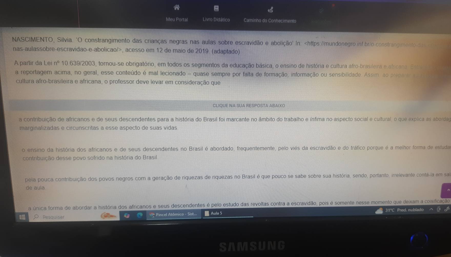 Meu Portal Livro Didático Caminho do Conhecimento
NASCIMENTO, Silvia. 'O constrangimento das crianças negras nas aulas sobre escravidão e abolição' In: , acesso em 12 de maio de 2019. (adaptado)
A partir da Lei n° 10.639/2003, tornou-se obrigatório, em todos os segmentos da educação básica, o ensino de história e cultura afro-brasileira e africana. Entre
a reportagem acima, no geral, esse conteúdo é mal lecionado - quase sempre por falta de formação, informação ou sensibilidade. Assim ao preparar a
cultura afro-brasileira e africana, o professor deve levar em consideração que
CLIQUE NA SUA RESPOSTA ABAIXO
a contribuição de africanos e de seus descendentes para a história do Brasil foi marcante no âmbito do trabalho e ínfima no aspecto social e cultural, o que explica as abordag
marginalizadas e circunscritas a esse aspecto de suas vídas.
o ensino da história dos africanos e de seus descendentes no Brasil é abordado, frequentemente, pelo viés da escravidão e do tráfico porque é a melhor forma de estuda
contribuição desse povo sofrido na história do Brasil.
pela pouca contribuição dos povos negros com a geração de riquezas de riquezas no Brasil é que pouco se sabe sobre sua história, sendo, portanto, irrelevante contá-la em sa
de aula.
a única forma de abordar a história dos africanos e seus descendentes é pelo estudo das revoltas contra a escravidão, pois é somente nesse momento que deixam a coisificação
31°C Pred. nublado
L O Pesquisar  Pincel Atômico - Sist...  Aula 5
SAMSUNG