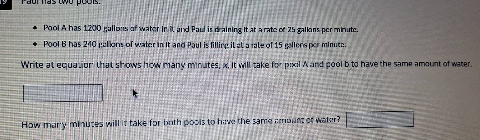 Paul has two pools. 
Pool A has 1200 gallons of water in it and Paul is draining it at a rate of 25 gallons per minute. 
Pool B has 240 gallons of water in it and Paul is filling it at a rate of 15 gallons per minute. 
Write at equation that shows how many minutes, x, it will take for pool A and pool b to have the same amount of water. 
beginpmatrix □ 
=□
How many minutes will it take for both pools to have the same amount of water? □