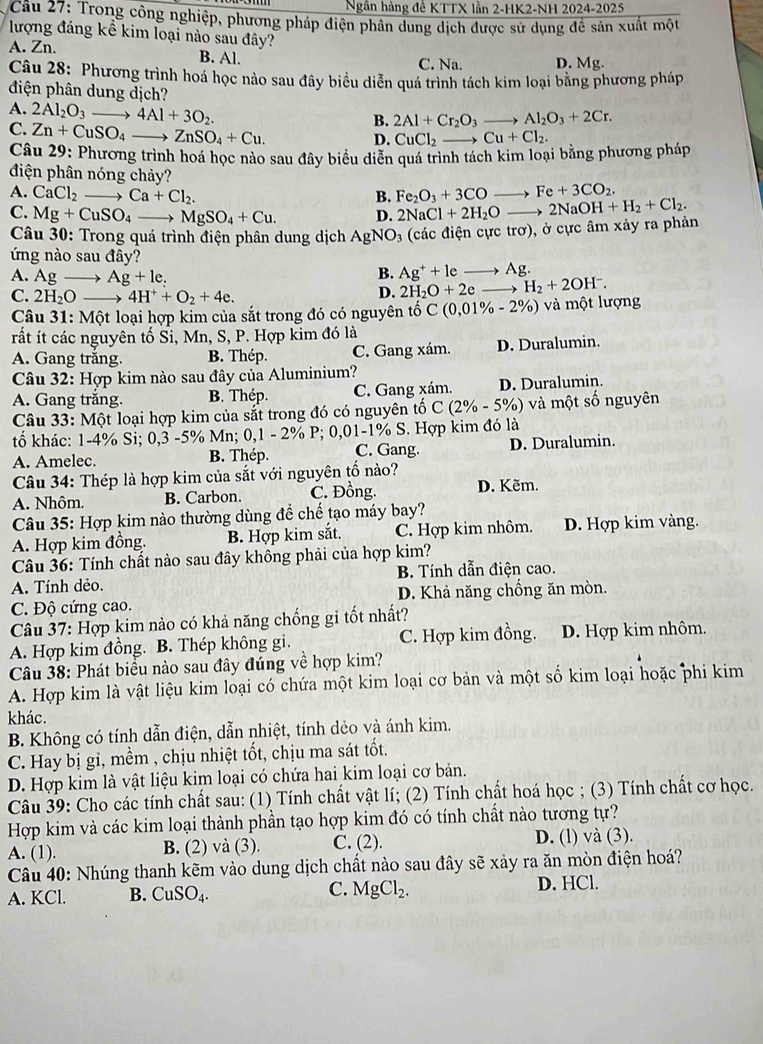 Ngân hàng đề KTTX lần 2-HK2-NH 2024-2025
Câu 27: Trong công nghiệp, phương pháp điện phân dung dịch được sử dụng đề sản xuất một
lượng đáng kể kim loại nào sau đây?
A. Zn. B. Al.
C. Na. D. Mg.
Câu 28: Phương trình hoá học nào sau đây biểu diễn quá trình tách kim loại bằng phương pháp
điện phân dung dịch?
A. 2Al_2O_3to 4Al+3O_2.
B. 2Al+Cr_2O_3to Al_2O_3+2Cr.
C. Zn+CuSO_4to ZnSO_4+Cu.
D. CuCl_2to Cu+Cl_2.
Câu 29: Phương trình hoá học nào sau đây biểu diễn quá trình tách kim loại bằng phương pháp
điện phân nóng chảy?
A. CaCl_2 to Ca+Cl_2. B. Fe_2O_3+3COto Fe+3CO_2. to 2NaOH+H_2+Cl_2.
C. Mg+CuSO_4_  _ MgSO_4+Cu.
D. 2NaCl+2H_2O_ 
Câu 30: Trong quá trình điện phân dung dịch AgNO_3 (các điện cực trơ), ở cực âm xảy ra phản
ứng nào sau đây?
A. Ag Ag+le.
B. Ag^++leto Ag.
C. 2H_2O → 4H^++O_2+4e.
D. 2H_2O+2e H_2+2OH^-.
Câu 31: Một loại hợp kim của sắt trong đó có nguyên tố C C(0,01% -2% ) ư ợng
rất ít các nguyên tố Sỉ, Mn, S, P. Hợp kim đó là
A. Gang trắng. B. Thép. C. Gang xám. D. Duralumin.
Câu 32: Hợp kim nào sau đây của Aluminium?
A. Gang trắng. B. Thép. C. Gang xám. D. Duralumin.
Câu 33: Một loại hợp kim của sắt trong đó có nguyên tố C(2% -5% ) ) và một số nguyên
tố khác: 1-4% Si; 0,3 -5% Mn; 0,1 - 2% P; 0,01-1% S. Hợp kim đó là
C. Gang.
A. Amelec. B. Thép. D. Duralumin.
Câu 34: Thép là hợp kim của sắt với nguyên tố nào?
A. Nhôm. B. Carbon. C. Đồng. D. Kẽm.
Câu 35: Hợp kim nào thường dùng để chế tạo máy bay?
A. Hợp kim đồng. B. Hợp kim sắt. C. Hợp kim nhôm. D. Hợp kim vàng.
Câu 36: Tính chất nào sau đây không phải của hợp kim?
A. Tính dẻo. B. Tính dẫn điện cao.
C. Độ cứng cao. D. Khả năng chống ăn mòn.
Câu 37: Hợp kim nào có khả năng chống gi tốt nhất?
A. Hợp kim đồng. B. Thép không gi. C. Hợp kim đồng. D. Hợp kim nhôm,
Câu 38: Phát biều nào sau đây đúng về hợp kim?
A. Hợp kim là vật liệu kim loại có chứa một kim loại cơ bản và một số kim loại hoặc phi kim
khác.
B. Không có tính dẫn điện, dẫn nhiệt, tính dẻo và ánh kim.
C. Hay bị gi, mềm , chịu nhiệt tốt, chịu ma sát tốt.
D. Hợp kim là vật liệu kim loại có chứa hai kim loại cơ bản.
Câu 39: Cho các tính chất sau: (1) Tính chất vật lí; (2) Tính chất hoá học ; (3) Tính chất cơ học.
Hợp kim và các kim loại thành phần tạo hợp kim đó có tính chất nào tương tự?
A. (1). B. (2) và (3). C. (2). D. (l) và (3).
Câu 40: Nhúng thanh kẽm vào dung dịch chất nào sau đây sẽ xảy ra ăn mòn điện hoá?
A. KCl. B. CuSO_4. C. MgCl_2. D. HCl.