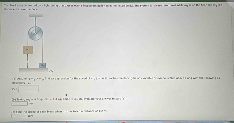 Two blocks are connected by a light string that passes over a frictionless pulley as in the figure below. The system is released from rest while m, is on the floor and m_1 is a
distance h above the floor.
①
(a) Assuming m_1>m_2 find an expression for the speed of m_1 just as it reaches the floor. (Use any variable or symbol stated above along with the following as
necessary: g.)
v_f=□
(b) Taking m_1=6.6kg,m_2=4.3kg , and h=3.7m. evaluate your answer to part (a).
_  m/s
(c) Find the speed of each block when m_1 has fallen a distance of 1.2 m.
□ m/s