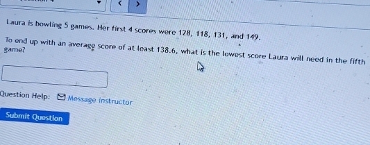 < 
Laura is bowling  5 games. Her first 4 scores were 128, 118, 131, and 149. 
game? To end up with an average score of at least 138.6, what is the lowest score Laura will need in the fifth 
Question Help: Message instructor 
Submit Question