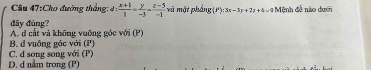 Cho đường thắng: d: (x+1)/1 = y/-3 = (z-5)/-1  và mặt phẳng(P): 3x-3y+2z+6=0 Mệnh đề nào dưới
đây đúng?
A. d cắt và không vuông góc với (P)
B. d vuông góc với (P)
C. d song song với (P)
D. d nằm trong (P)