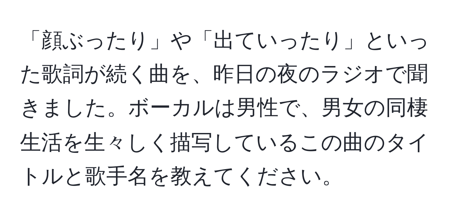 「顔ぶったり」や「出ていったり」といった歌詞が続く曲を、昨日の夜のラジオで聞きました。ボーカルは男性で、男女の同棲生活を生々しく描写しているこの曲のタイトルと歌手名を教えてください。