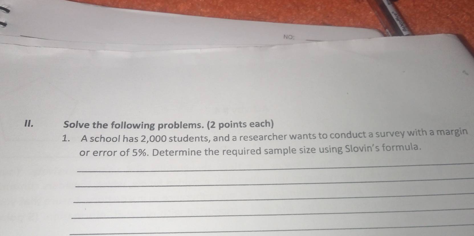 NO:_ 
II. Solve the following problems. (2 points each) 
1. A school has 2,000 students, and a researcher wants to conduct a survey with a margin 
_ 
or error of 5%. Determine the required sample size using Slovin’s formula. 
_ 
_ 
_ 
_