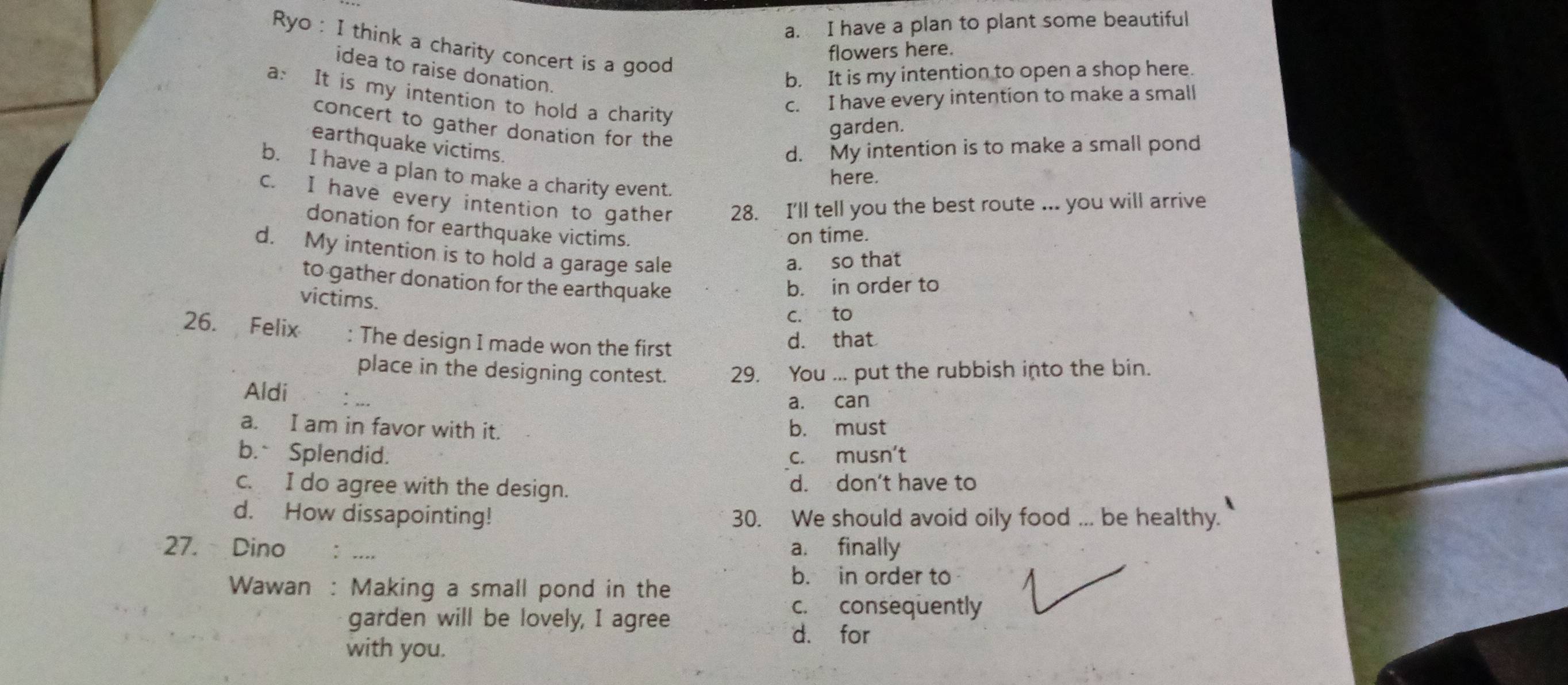 a. I have a plan to plant some beautiful
Ryo : I think a charity concert is a good
flowers here.
idea to raise donation.
b. It is my intention to open a shop here.
a: It is my intention to hold a charity
c. I have every intention to make a small
concert to gather donation for the
garden.
earthquake victims. d. My intention is to make a small pond
b. I have a plan to make a charity event.
here.
c. I have every intention to gather 28. I'll tell you the best route ... you will arrive
donation for earthquake victims.
on time.
d. My intention is to hold a garage sale
a. so that
to gather donation for the earthquake b. in order to
victims.
c. to
26. Felix : The design I made won the first
d. that
place in the designing contest.
Aldi 29. You ... put the rubbish into the bin.
a. can
a. I am in favor with it. b. must
b.Splendid. c. musn't
c. I do agree with the design. d. don't have to
d. How dissapointing! 30. We should avoid oily food ... be healthy.
27. Dino : .... a. finally
Wawan : Making a small pond in the
b. in order to
garden will be lovely, I agree
c. consequently
d. for
with you.