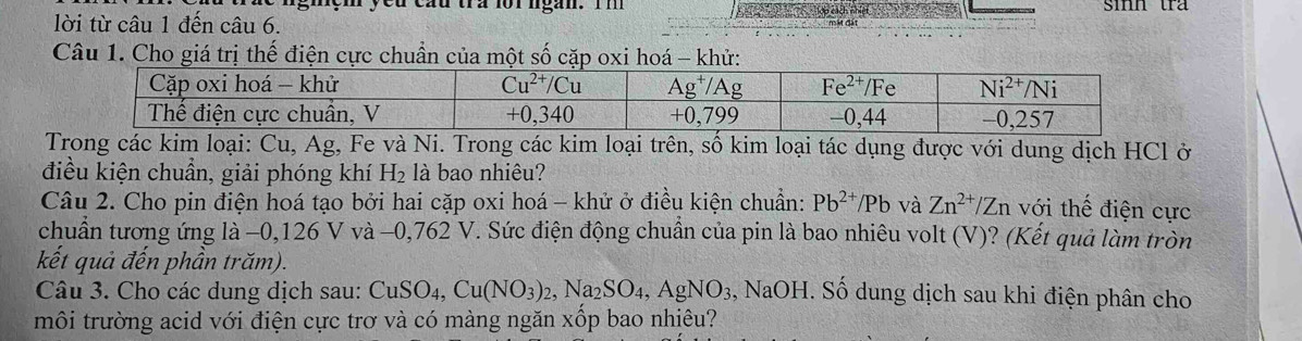 gmçm ycu câu tra lorngàn. Im sinn tra
lời từ câu 1 đến câu 6.
Câu 1. Cho giá trị thế điện cực chuẩn của một số cặp oxi hoá - khử:
Trong các kim loại: Cu, Ag, Fe và Ni. Trong các kim loại trên, số kim loại tác dụng được với dung dịch HCl ở
điều kiện chuẩn, giải phóng khí H_2 là bao nhiêu?
Câu 2. Cho pin điện hoá tạo bởi hai cặp oxi hoá - khử ở điều kiện chuẩn: Pb^(2+)/Pb và Zn^(2+)/Zn với thế điện cực
chuẩn tương ứng là −0,126 V và −0,762 V. Sức điện động chuẩn của pin là bao nhiêu volt (V)? (Kết quả làm tròn
kết quả đến phần trăm).
Câu 3. Cho các dung dịch sau: CuSO_4,Cu(NO_3)_2,Na_2SO_4,AgNO_3 , NaOH. Số dung dịch sau khi điện phân cho
môi trường acid với điện cực trơ và có màng ngăn xốp bao nhiêu?