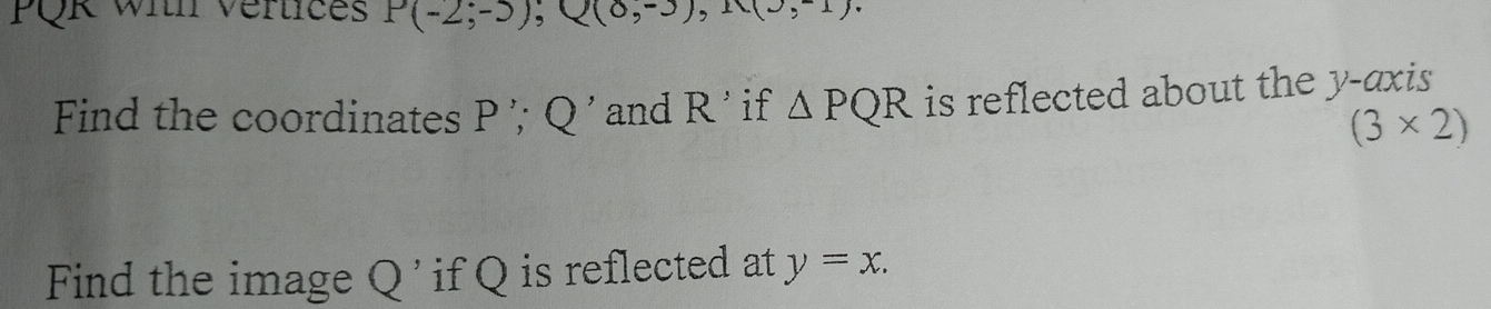 PQK With Vertices P(-2;-3); Q(0,-3), 11(3,-1). 
Find the coordinates P ’; Q ' and R ' if △ PQR is reflected about the y-axis
(3* 2)
Find the image Q ' if Q is reflected at y=x.