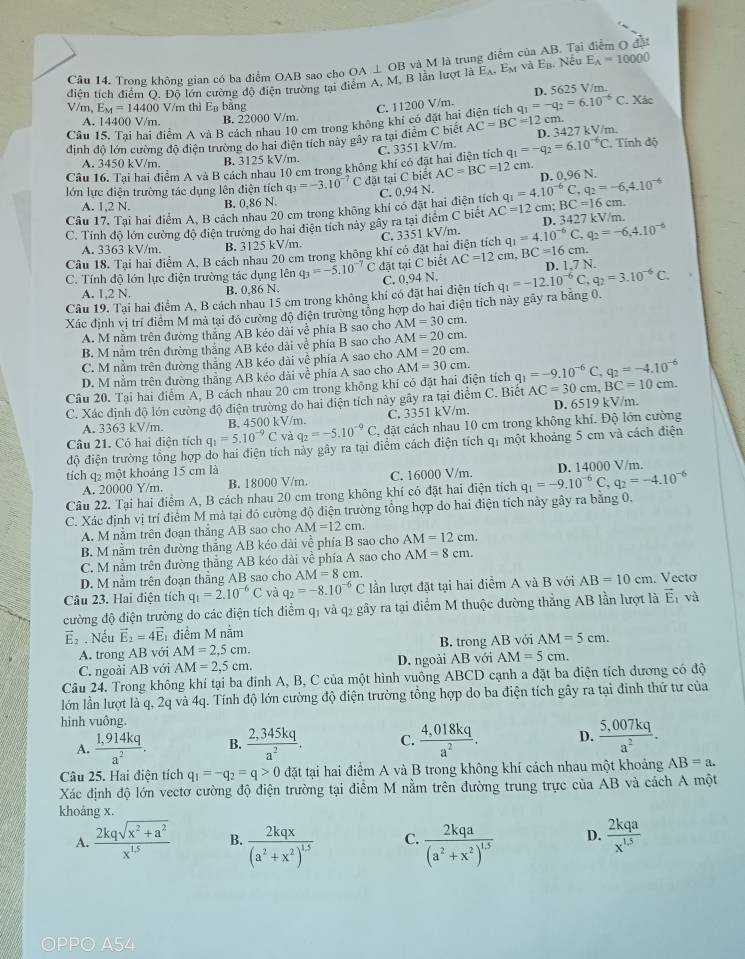 Cầu 14. Trong không gian có ba điểm OAB sao cho OA ⊥ OB và M là trung điểm của AB. Tại điểm O đặi
diễn tích điểm O. Đồ lớn cường độ điện trường tại điểm A, M, B lần lượt là Ελ, E và Eạ. Nếy E_A=10000
V/m, E_M=14400 V/m thì E_B bǎng C. 11200 V/m. D. 5625 V/m. . Xác
A. 14400 V/m. B. 22000 V/m
Câu 15. Tại hai điểm A và B cách nhau 10 cm trong không khi có đặt hai điện tích q_1=-q_2=6.10^(-6)C cm.
định độ lớn cường độ diện trường do hai điện tích này gây ra tại điểm C biết AC=BC=12 D. 3427 kV/m.
C. 3351 kV/m.
A. 3450 kV/m. B. 3125 kV/m.
Câu 16. Tai hai điểm A và B cách nhau 10 cm trong không khí có đặt hai điện tích q_1=-q_2=6.10^(-6)C. , Tính độ
lớn lực điện trường tác dụng lên điện tích q_3=-3.10^(-7) đặt tạ iC biết AC=BC=12 cm. D. 0.96 N.
C.
Câu 17. Tại hai điểm A, B cách nhau 20 cm trong không khí có đặt hai điện tích 0,94N. q_1=4.10^(-6)C,q_2=-6,4.10^(-6)
A. 1,2 N. B. 0.86 N.
C. Tính độ lớn cường độ điện trường do hai điện tích này gây ra tại điểm C biết AC=12 cm BC=16cm
D. 3427 k
C. 3351 kV/m. V/r n.
A. 3363 kV/m. B. 3125 kV/m
Câu 18. Tai hai điểm A, B cách nhau 20 cm trong không khí có đặt hai điện tích q_1=4.10^(-6)C q_2=-6.4.10^(-6)
C. Tính độ lớn lực điện trường tác dụng lên q_3=-5.10^(-7)C đặt tại C biết AC=12cm,BC=16cm. D. 1.7 N.
A. 1.2 N. B. 0.86 N.
Câu 19. Tại hai điểm A, B cách nhau 15 cm trong không khí có đặt hai điện tích C. 0.94 N. q_1=-12.10^(-6)C,q_2=3.10^(-6)C.
Xác định vị trí điểm M mà tại đó cường độ điện trường tổng hợp do hai điện tích này gãy ra bằng 0.
A. M nằm trên đường thắng AB kéo dài về phía B sao cho AM=30cm.
B. M nằm trên đường thắng AB kéo dài về phía B sao cho AM=20cm.
C. M nằm trên đường thẳng AB kéo dài về phía A sao cho AM=20cm.
D. M nằm trên đường thẳng AB kéo dài về phía A sao cho AM=30cm.
Câu 20. Tại hai điểm Á, B cách nhau 20 cm trong không khí có đặt hai điện tích q_1=-9.10^(-6)C,q_2=-4.10^(-6)
C. Xác định độ lớn cường độ điện trường do hai điện tích này gãy ra tại điểm C. Biết AC=30cm,BC=10c m.
A. 3363 kV/m. B. 4500 kV/m. C. 3351 kV/m. D. 6519 kV/m.
Câu 21. Có hai điện tích q_1=5.10^(-9)C và q_2=-5.10^(-9)C , đặt cách nhau 10 cm trong không khí. Độ lớn cường
độ điện trường tổng hợp do hai điện tích này gây ra tại điểm cách điện tích qỉ một khoảng 5 cm và cách điện
tích q2 một khoảng 15 cm là
A. 20000 Y/m. B. 18000 V/m. C. 16000 V/m.
Câu 22. Tại hai điểm A, B cách nhau 20 cm trong không khí có đặt hai điện tích q_1=-9.10^(-6)C,q_2=-4.10^(-6) D. 14000 V/m.
C. Xác định vị trí điểm M mà tại đó cường độ điện trường tổng hợp do hai điện tích này gây ra bằng 0.
A. M nằm trên đoạn thắng AB sao cho AM=12cm.
B. M nằm trên đường thắng AB kéo dài về phía B sao cho AM=12cm.
C. M nằm trên đường thẳng AB kéo dài về phía A sao cho AM=8cm.
D. M nằm trên đoạn thẳng AB sao cho AM=8cm
Câu 23. Hai điện tích q_1=2.10^(-6)C và q_2=-8.10^(-6)C lần lượt đặt tại hai điểm A và B với AB=10cm. Vecto
đường độ điện trường do các điện tích điểm qị và q2 gây ra tại điểm M thuộc đường thẳng AB lần lượt là vector E và
vector E_2. Nếu vector E_2=4vector E điểm M nằm
A. trong AB với AM=2,5cm. B. trong AB với AM=5cm.
C. ngoài AB với AM=2,5cm. D. ngoài AB với AM=5cm.
Câu 24. Trong không khí tại ba đính A, B, C của một hình vuông ABCD cạnh a đặt ba điện tích dương có độ
lớn lần lượt là q, 2q và 4q. Tính độ lớn cường độ điện trường tổng hợp do ba điện tích gây ra tại đinh thứ tư của
hình vuông.
A.  (1.914kq)/a^2 . B.  (2,345kq)/a^2 . C.  (4.018kq)/a^2 . D.  (5,007kq)/a^2 .
Câu 25. Hai điện tích q_1=-q_2=q>0 đặt tại hai điểm A và B trong không khí cách nhau một khoảng AB=a.
Xác định độ lớn vectơ cường độ điện trường tại điểm M nằm trên đường trung trực của AB và cách A một
khoáng x.
A.  (2kqsqrt(x^2+a^2))/x^(1.5)  B. frac 2kqx(a^2+x^2)^1.5 C. frac 2kqa(a^2+x^2)^1.5 D.  2kqa/x^(1.5) 
OPPO A54