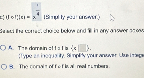 (fcirc f)(x)=x^(frac 1)4 (Simplify your answer.)
Select the correct choice below and fill in any answer boxes
A. The domain of f o f is  x|□ . 
(Type an inequality. Simplify your answer. Use intege
B. The domain of fof is all real numbers.