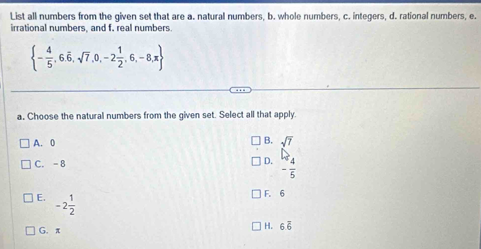 List all numbers from the given set that are a. natural numbers, b. whole numbers, c. integers, d. rational numbers, e.
irrational numbers, and f. real numbers.
 - 4/5 ,6.overline 6,sqrt(7),0,-2 1/2 ,6,-8,π 
a. Choose the natural numbers from the given set. Select all that apply.
B.
A. 0 sqrt(7)
C. -8 D. - 4/5 
E. -2 1/2 
F. 6
G. π
H. 6.overline 6