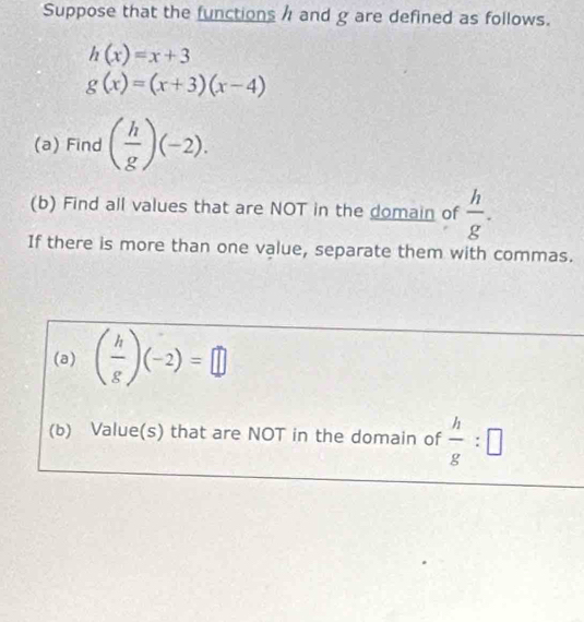 Suppose that the functions / and g are defined as follows.
h(x)=x+3
g(x)=(x+3)(x-4)
(a) Find ( h/g )(-2). 
(b) Find all values that are NOT in the domain of  h/g . 
If there is more than one value, separate them with commas. 
(a) ( h/g )(-2)=□
(b) Value(s) that are NOT in the domain of  h/g :□